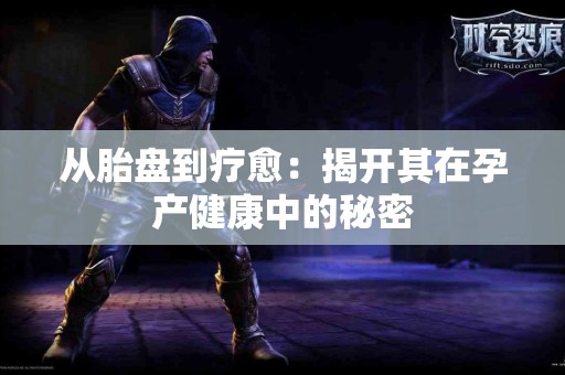 从胎盘到疗愈：揭开其在孕产健康中的秘密