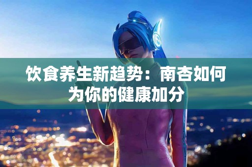饮食养生新趋势：南杏如何为你的健康加分