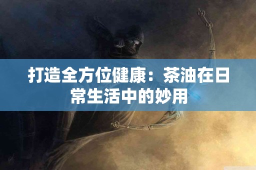 打造全方位健康：茶油在日常生活中的妙用