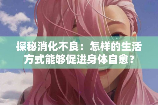 探秘消化不良：怎样的生活方式能够促进身体自愈？